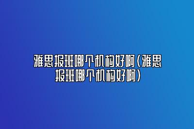 雅思报班哪个机构好啊(雅思报班哪个机构好啊)