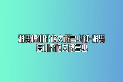 雅思培训价格大概多少钱-雅思培训价格大概多少