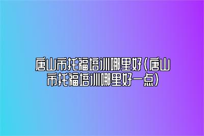 唐山市托福培训哪里好(唐山市托福培训哪里好一点)