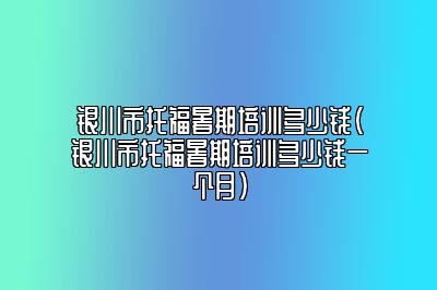 银川市托福暑期培训多少钱(银川市托福暑期培训多少钱一个月)