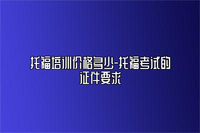 托福培训价格多少-托福考试的证件要求