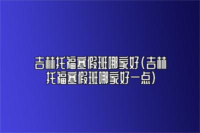 吉林托福寒假班哪家好(吉林托福寒假班哪家好一点)