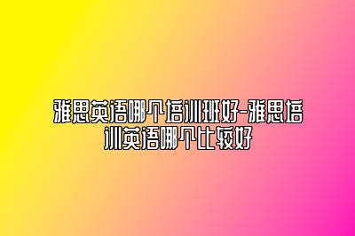 雅思英语哪个培训班好-雅思培训英语哪个比较好