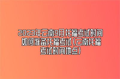 2023年云南9月托福考试时间 如何准备托福考试(云南托福考试时间地点)