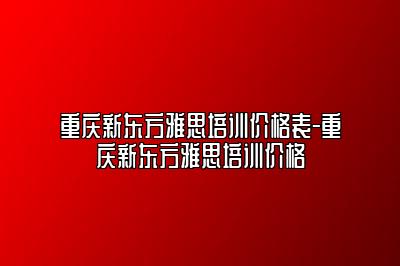重庆新东方雅思培训价格表-重庆新东方雅思培训价格