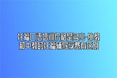 托福口语培训价格是多少-外教和中教的托福辅导学费有区别