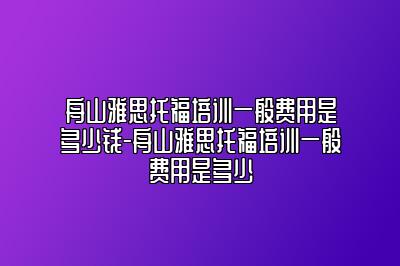 舟山雅思托福培训一般费用是多少钱-舟山雅思托福培训一般费用是多少