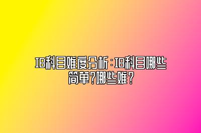 IB科目难度分析：IB科目哪些简单？哪些难？