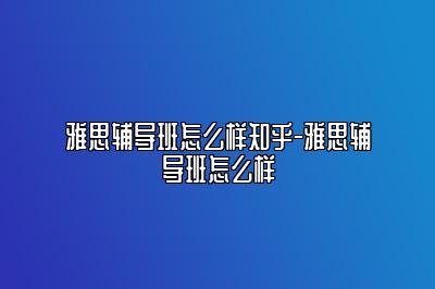 雅思辅导班怎么样知乎-雅思辅导班怎么样