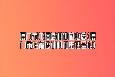 厦门市托福培训机构电话(厦门市托福培训机构电话号码)