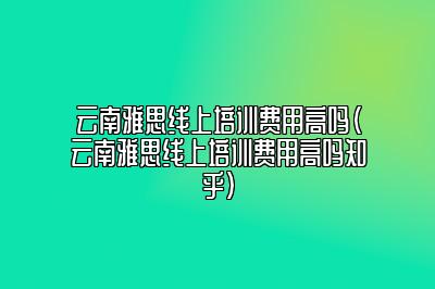 云南雅思线上培训费用高吗(云南雅思线上培训费用高吗知乎)