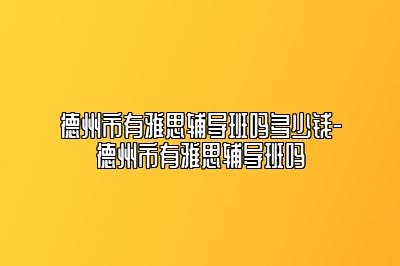 德州市有雅思辅导班吗多少钱-德州市有雅思辅导班吗