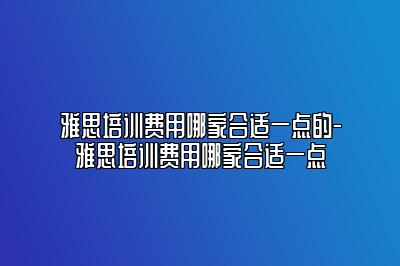 雅思培训费用哪家合适一点的-雅思培训费用哪家合适一点