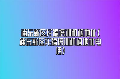 浦东新区托福培训机构地址(浦东新区托福培训机构地址电话)