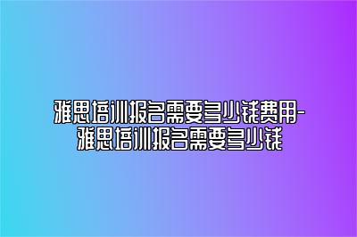 雅思培训报名需要多少钱费用-雅思培训报名需要多少钱