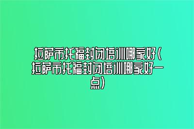 拉萨市托福封闭培训哪家好(拉萨市托福封闭培训哪家好一点)