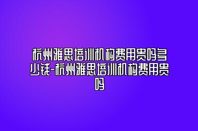 杭州雅思培训机构费用贵吗多少钱-杭州雅思培训机构费用贵吗