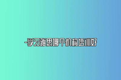 -学习雅思哪个机构培训好