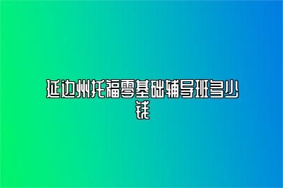 延边州托福零基础辅导班多少钱