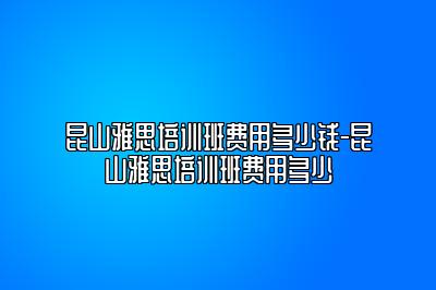 昆山雅思培训班费用多少钱-昆山雅思培训班费用多少