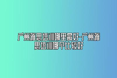 广州雅思培训哪里最好-广州雅思培训哪个比较好