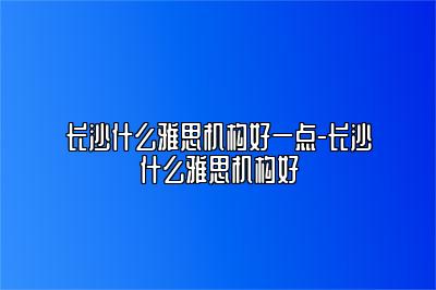 长沙什么雅思机构好一点-长沙什么雅思机构好