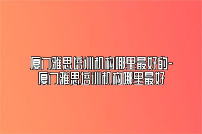 厦门雅思培训机构哪里最好的-厦门雅思培训机构哪里最好