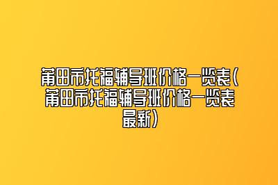 莆田市托福辅导班价格一览表(莆田市托福辅导班价格一览表最新)