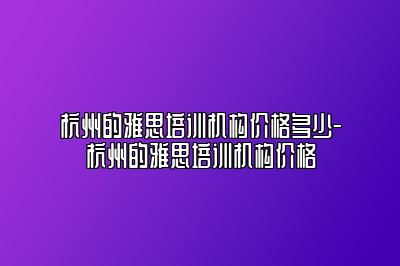杭州的雅思培训机构价格多少-杭州的雅思培训机构价格