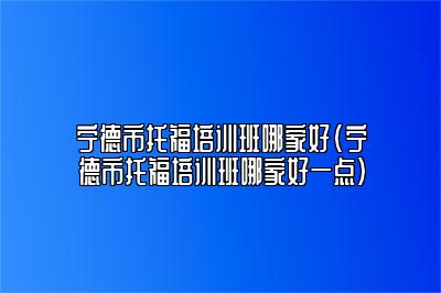 宁德市托福培训班哪家好(宁德市托福培训班哪家好一点)