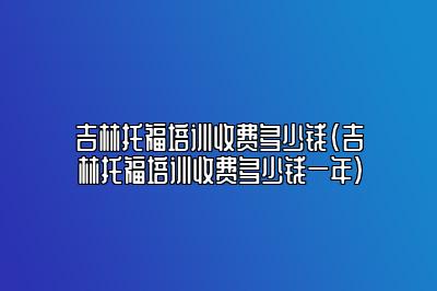 吉林托福培训收费多少钱(吉林托福培训收费多少钱一年)