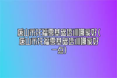 唐山市托福零基础培训哪家好(唐山市托福零基础培训哪家好一点)