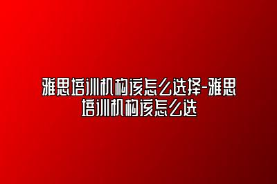 雅思培训机构该怎么选择-雅思培训机构该怎么选