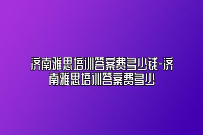 济南雅思培训答案费多少钱-济南雅思培训答案费多少