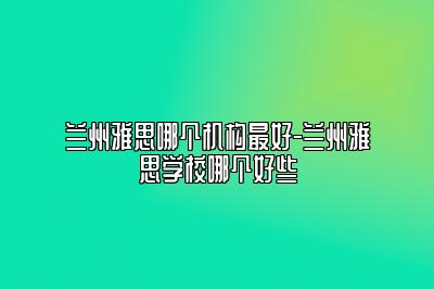 兰州雅思哪个机构最好-兰州雅思学校哪个好些