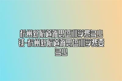 杭州新航道雅思培训学费多少钱-杭州新航道雅思培训学费要多少