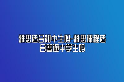 雅思适合初中生吗-雅思课程适合普通中学生吗