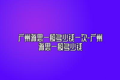 广州雅思一般多少钱一次-广州雅思一般多少钱