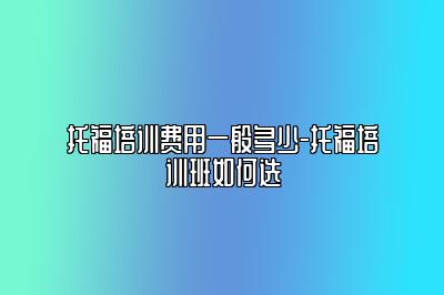 托福培训费用一般多少-托福培训班如何选