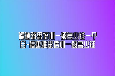 福建雅思培训一般多少钱一个月-福建雅思培训一般多少钱