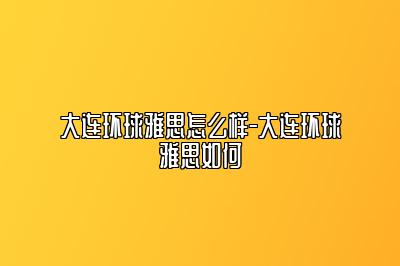 大连环球雅思怎么样-大连环球雅思如何