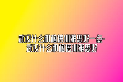 武汉什么机构培训雅思好一点-武汉什么机构培训雅思好