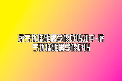 济宁环球雅思学校好吗知乎-济宁环球雅思学校好吗