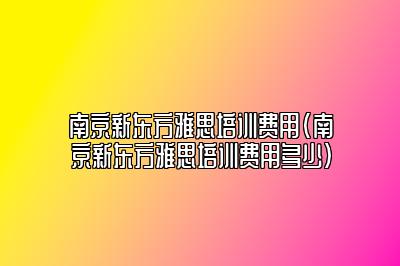 南京新东方雅思培训费用(南京新东方雅思培训费用多少)