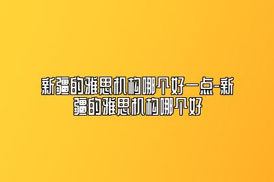 新疆的雅思机构哪个好一点-新疆的雅思机构哪个好