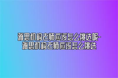 雅思机构老师应该怎么挑选呢-雅思机构老师应该怎么挑选