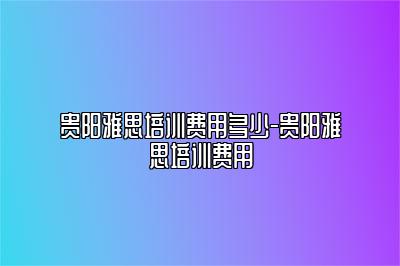 贵阳雅思培训费用多少-贵阳雅思培训费用
