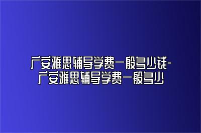 广安雅思辅导学费一般多少钱-广安雅思辅导学费一般多少