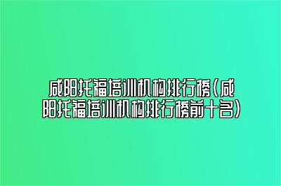 咸阳托福培训机构排行榜(咸阳托福培训机构排行榜前十名)