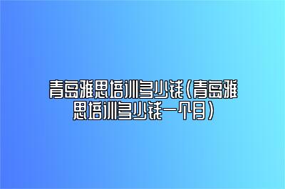 青岛雅思培训多少钱(青岛雅思培训多少钱一个月)